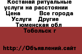 Костанай-ритуальные услуги на расстоянии. › Цена ­ 100 - Все города Услуги » Другие   . Тюменская обл.,Тобольск г.